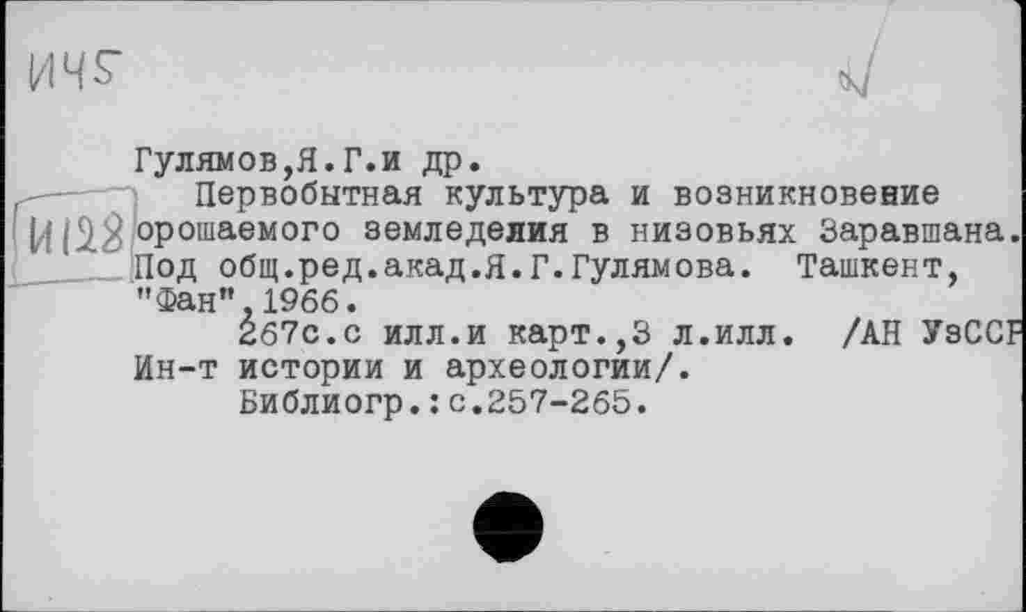 ﻿ич^
J
Гулямов,Я.Г.и др.
,	Первобытная культура и возникновение
(4 /орошаемого земледелия в низовьях Заравшана.
Под общ.ред.акад.Я.Г.Гулямова. Ташкент, "Фан”.1966.
267с.с илл.и карт.,3 л.илл. /АН УзССГ
Ин-т истории и археологии/.
Библиогр.: с.257-265.